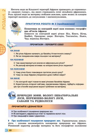 ІZlVSOd
Нестача води на більшості території Африки призводить до справжньо­
го «водного голоду», від якого страждають сотні мільйонів африканців.
Роль прісної води на материку особливо важлива, адже великі за площею
території належать до посушливих і напівпосушливих.
ПРАКТИЧНА РОБОТА № З (продовження)
Позначення на контурній карті назв основних географіч­
них об’єктів Африки
Позначте на контурній карті річки: Ніл, Конго, Нігер,
Замбезі, Оранжева; озера: Вікторія, Танганьїка, Ньяса,
Чад; водоспад Вікторія.
ПРОЧИТАЛИ - ПЕРЕВІРТЕ СЕБЕ!
ЧИ ЗНАЮ
1. Які річки Африки належать до басейну Атлантичного океану?
2. Які за походженням озера поширені на материку?
ЧИ РОЗУМІЮ
3. Чим характеризується живлення африканських річок?
4. Як рельєф материка впливає на використання річок людиною?
ЧИ пояснюю
5. Чому річка Конго повноводна протягом усього року?
6. Чому на сході Африки утворилися дуже глибокі озера?
ЧИ ВМІЮ
7. На контурній карті позначте межі річкових басейнів Африки.
8. Користуючись інтернет-сайтами, присвяченими Африці, підберіть інформа­
цію про способи вирішення водної проблеми на материку.
ПРИРОДНІ ЗОНИ. ВОЛОГІ Е К В АТО РІАЛ Ь Н І
1 ЛІСИ, П ЕРЕМ ІННО-ВОЛОГІ ЛІСИ,
С А В А Н И Т А РІДКОЛІССЯ
ПРОЧИТАЙТЕ І ДІЗНАЄТЕСЯ
І Про особливості поширення природних зон.
І Як виглядають африканські гілеїта перемінно-вологі ліси.
І Про ландшафти саван і рідколісся.
І Про особливості поширення природних зон. Горизонтальна зональ­
ність - основна закономірність поширення природних зон Африки.
Рівнинний характер рельєфу материка та його географічне положення
© 6 0
 