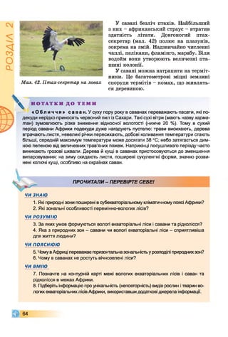 Мал. 42. Птах-секретар на ловах
У савані безліч птахів. Найбільший
з них - африканський страус - втратив
здатність літати. Довгоногий птах-
секретар (мал. 42) полює на плазунів,
зокрема на змій. Надзвичайно численні
чаплі, пелікани, фламінго, марабу. Біля
водойм вони утворюють величезні пта­
шині колонії.
У савані можна натрапити на терміт­
ники. Це багатометрові міцні земляні
споруди термітів - комах, що живлять­
ся деревиною.
Н О Т А Т К И Д О Т Е М И
« О б л и ч ч я » саван. У суху пору року в саванах переважають пасати, які по­
декуди нерідко приносять червоний пил із Сахари. Такі сухі вітри (мають назву харма-
тан) зумовлюють різке зниження відносної вологості (нижче 20 %). Тому в сухий
період савани Африки подекуди дуже нагадують пустелю: трави висихають, дерева
втрачають листя, невеликі річки пересихають, добові коливання температури стають
більші, середній максимум температури може досягати 38 °С; небо затягається дим­
ною пеленою від величезних трав’яних пожеж. Наприкінці посушливого періоду часто
виникають грозові шквали. Дерева й кущі в саванах пристосовуються до зменшення
випаровування: на зиму скидають листя, поширені сукулентні форми, значно розви­
нені колючі кущі, особливо на окраїнах саван.
ПРОЧИТАЛИ - ПЕРЕВІРТЕ СЕБЕ!
ЧИ ЗНАЮ
1. Які природні зони поширені в субекваторіальному кліматичному поясі Африки?
2. Які зональні особливості перемінно-вологих лісів?
ЧИ РОЗУМІЮ
3. За яких умов формуються вологі екваторіальні ліси і савани та рідколісся?
4. Яка з природних зон - савани чи вологі екваторіальні ліси - сприятливіша
для життя людини?
ЧИ пояснюю
5. Чому вАфриці переважає горизонтальна зональністьу розподілі природнихзон?
6. Чому в саванах не ростуть вічнозелені ліси?
ЧИ ВМІЮ
7. Позначте на контурній карті межі вологих екваторіальних лісів і саван та
рідколісся в межах Африки.
8. Підберіть інформацію про унікальність (неповторність) видів рослин і тварин во­
логих екваторіальних лісів Африки, використавши додаткові джерела інформації.
64
 