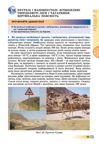 ПУСТЕЛІ І НАПІВПУСТЕЛІ. ВІЧНОЗЕЛЕНІ
4 *2 ТВЕРДОЛИСТІ ЛІСИ І ЧАГАРНИКИ.
ВЕРТИКАЛЬНА ПОЯСНІСТЬ
ПРОЧИТАЙТЕ І ДІЗНАЄТЕСЯ
Ь Які зональні особливості пустель і напівпустель, вічнозелених твердолистих лі­
сів і чагарників Африки?
> Про вертикальну поясність гір Африки.
І Які зональні особливості пустель і напівпустель, вічнозелених твер-
долистих лісів і чагарників. Ці природні зони розташовані в тропічних і
субтропічних поясах. Найбільшу площу пустелі та напівпустелі охоп­
люють у Північній Африці. Тут протягом року переважає сухе тропічне
повітря. Річна кількість опадів менша 100 мм. Буває річна норма випадає
за кілька годин, а потім упродовж багатьох років опадів зовсім немає.
За умов тропічного пустельного клімату, коли температура вночі стано­
вить менше +10 °С, а вдень перевищує +50 °С у тіні, гірські породи швидко
руйнуються, перетворюючись на каміння і пісок. Формуються різні типи
пустель. Більша частина Сахари (мал. 43) і Наміб - це кам’янисті пустелі.
Крім них, на материку є глинясті та піщані пустелі й напівпустелі, напри­
клад Калахарі. Пустельні тропічні ґрунти в умовах сухості й майже відсут­
ності рослинного покриву слаборозвинуті й часто засолені. Вони містять
дуже мало органічних речовин, у таких ґрунтах майже немає перегною.
Рослинність пустель і напівпустель бідна й дуже розріджена, проте окремі
рослини добре пристосувалися до суворих умов існування. Це верблюжа ко­
лючка, алое, молочаї, дикі кавуни, полини тощо. Деякі рослини з’являються
тільки після дощу, швидко ростуть, цвітуть, а потім засихають. Своєрід­
ною рослиною пустелі Наміб є вельвічія, яка живе близько 100 років.
Мал. 43. Пустеля Сахара
РОЗДІЛ2
 