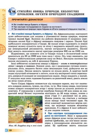 ІZlVSOd
СТИХІЙНІ ЯВИЩА ПРИРОДИ. ЕКОЛОГІЧНІ
ПРОБЛЕМИ. ОБ’ЄКТИ ПРИРОДНОЇ СПАДЩИНИ
ПРОЧИТАЙТЕ ІДІЗНАЄТЕСЯ
І Які стихійні явища бувають в Африці.
І Про наслідки господарювання людини на континенті.
І Про національні природні парки Африки як об’єкти природної спадщини людства.
І Які стихійні явища бувають в Африці. На Африканському континенті
дуже небезпечними для людини є різноманітні явища природи, зокрема
тривалі пилові бурі. Залежно від районів формування й напрямку пере­
міщення пилові бурі в Африці називають самумом і сироко. Пилові бурі
здебільшого поширюються в Сахарі. Ці сильні вітри піднімають із земної
поверхні велику кількість пилу та піску і видувають верхній шар ґрунту,
що незакріплений рослинністю, значно погіршуючи видимість. Пилові
бурі можуть охоплювати значні простори розміром 600 км на 2500 км.
Підраховано, що кожного літа із Сахари тільки в Атлантичний океан
виноситься від 60 до 2000 млн тонн пилу і піску. Ось чому вважають, що
Сахара є найпотужнішим джерелом пилу на Землі. Наслідки пилових бур
інколи відчувають на собі й мешканці Європи.
Інші небезпечні кліматичні явища в Африці - зливи в екваторіальних
лісах і засухи в саванах. Зливові дощі, що є щоденними гостями еквато­
ріальних лісів, завдають багато лиха мешканцям гілеї, руйнуючи все на
своєму шляху. Засухи можуть тривати по кілька років. А щорічно їхній
подих відчутний починаючи з лютого, коли від нестерпної спеки пересиха­
ють джерела й колодязі не поповнюються водою. Люди впадають у відчай.
У пошуках води вони годинами блукають по розпеченій землі, риють землю
на місці сухих річищ.
Часто Східна Африка опиняється під нападом сарани, яку тут назива­
ють ковдрою диявола, чумою, що літає, та ін. Мов темна хмара, скупчення
комах швидко поширюється вгору і вшир інколи до кількох десятків кі­
лометрів. У середньому в повітрі перебуває близько 50 млн комах на ква­
дратний метр! Великі скупчення налічують до 50 млрд комах, кожна з
яких з’їдає 2 г рослинної їжі за день.
Можна уявити, що стається з посівами
після нападу такої численної орди. На
місці плантації залишається мертва пус­
теля, що загрожує голодом місцевому
населенню. Є в Африці й інші небезпеч­
ні для людини комахи.
І Про наслідки господарювання лю­
дини на континенті. Нині в природних
зонах Африки дуже гостро постали еко­
логічні проблеми, що пов’язано насам­
перед з господарською діяльністю лю­
дини. Ці проблеми мають зональне
© 6 8
Мал. 46. Вирубка лісу в зоні гілей
 