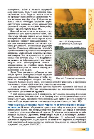 поширення, тобто в кожній природній
зоні вони різні. Так, у зоні вологих еква­
торіальних лісів Африки вплив людини
на природу проявляється здебільшого че­
рез часткову вирубку лісу. У гірських ра­
йонах важкі стовбури зрубаних дерев,
скочуючися схилами, дуже ушкоджують
ґрунтовий покрив, посилюючи його руйну­
вання - ерозію ґрунту (мал. 46).
Значний вплив людини на природу від­
чувається в зоні африканських саван. Так,
у багатьох районах саван з метою розвитку
землеробства ще й досі застосовують вогня­
но-підсічну систему господарювання. Че­
рез таке господарювання спалюється при­
родна рослинність, зменшується родючість
ґрунтів. Унаслідок збільшення поголів’я
худоби перевантажуються й виснажуються
пасовища, руйнується ґрунтово-рослин-
ний покрив. Усе це призводить до розши­
рення зони пустель (мал. 47). Спустелен-
ня земель на Африканському континенті
набуло нині катастрофічних темпів і
перетворилося на стихійне лихо. Сахара
неухильно наступає на савани, подекуди зі
швидкістю 1 км на рік.
Дуже бідна рослинність Сахари на око­
лицях пустелі знищується через надмірне
випасання худоби. Перевипас худоби, по­
жежі та катастрофічні посухи, які іноді
тривають близько п’яти років, порушили нестійку рівновагу в природних
комплексах, через що й почалося швидке спустелення.
У зоні пустель і напівпустель основні екологічні проблеми пов’язані зі
зрошенням земель. Штучне перезволоження на величезних просторах
призводить до засолення ґрунтів.
У зоні вічнозелених лісів і чагарників, яку людина заселила й освоїла
давно, знищено багато лісів, а на їхньому місці влаштовано сільськогос­
подарські угіддя, приміром убогі пасовища для дрібної рогатої худоби чи
плантації для вирощування сільськогосподарських культур (мал. 48).
І Про національні природні парки Африки як об’єкти природної спадщи­
ни людства. З метою збереження органічного світу на материку створено
національні парки. Це природоохоронні території, де поряд з науковою
діяльністю дозволено обмежений туризм. До відомих національних парків
Африки належать Серенгеті, Нгоронгоро, парк Кіліманджаро, Амбосе-
лі, Королеви Єлизавети, водоспад Вікторія. Ці унікальні природні
комплекси перебувають під охороною не тільки тієї держави, на території
якої розміщені, а й усього людства, оскільки їх занесено до списку Світової
природної спадщини ЮНЕСКО.
Мал. 48. Плантація ананасів
69
РОЗДІЛ2
 