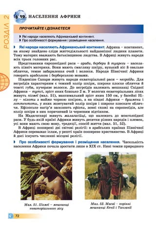 ІZlVSOd
& 1 9 І НАСЕЛЕННЯ АФРИКИ
* г&
ПРОЧИТАЙТЕ ІДІЗНАЄТЕСЯ
І Які народи населяють Африканський континент.
І Про особливості формування і розміщення населення.
І Які народи населяють Африканський континент. Африка - континент,
на якому знайдено сліди життєдіяльності найдавнішої людини планети.
Тому материк вважають батьківщиною людства. В Африці живуть народи
всіх трьох головних рас.
Представники європеоїдної раси - араби, бербери й туареги - населя­
ють північ материка. Вони мають смагляву шкіру, вузький ніс й овальне
обличчя, темне забарвлення очей і волосся. Народи Північної Африки
говорять арабською і берберською мовами.
Південіше Сахари живуть народи екваторіальної раси - негроїди. Для
негроїдів характерним є темний колір шкіри, широке плоске обличчя й
товсті губи, кучеряве волосся. До негроїдів належать мешканці Східної
Африки - тутсі, зріст яких близько 2 м. У вологих екваторіальних лісах
живуть пігмеї (мал. 51), максимальний зріст яких 150 см, у басейні Ні­
лу - нілоти з майже чорною шкірою, а на півдні Африки - бушмени і
готтентоти, у яких жовтуватий колір шкіри і широке плескате облич­
чя. Ефіопське нагір’я заселяють ефіопи, зовні схожі на європеоїдів, але
колір шкіри в них коричневий із червоним відтінком.
На Мадагаскарі живуть малагасійці, що належать до монголоїдної
раси. У будь-якій країні Африки живуть десятки різних народів і племен,
усі вони мають свою мову, традиції, спосіб життя (мал. 51, 52).
В Африці поширені дві світові релігії: в арабських країнах Північної
Африки переважає іслам, у решті країн поширене християнство. В Африці
й досі існують численні місцеві релігії.
> Про особливості формування і розміщення населення. Чисельність
населення Африки почала зростати лише в XIX ст. Нині темпи природного
Мал. 52. Масаї - корінні
мешканці Кенії і Танзанії
Мал. 51. Пігмеї - мешканці
екваторіального лісу
© 7 2
 