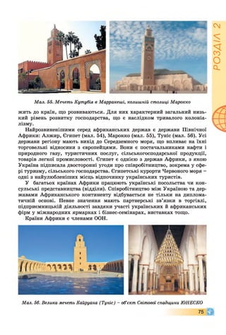 Ш ш і ^
Мал. 55. Мечеть Кутубія в Марракеші, колишній столиці Марокко
жить до країн, що розвиваються. Для них характерний загальний низь­
кий рівень розвитку господарства, що є наслідком тривалого колоніа­
лізму.
Найрозвиненішими серед африканських держав є держави Північної
Африки: Алжир, Єгипет (мал. 54), Марокко (мал. 55), Туніс (мал. 56). Усі
держави регіону мають вихід до Середземного моря, що впливає на їхні
торговельні відносини з європейцями. Вони є постачальниками нафти і
природного газу, туристичних послуг, сільськогосподарської продукції,
товарів легкої промисловості. Єгипет є однією з держав Африки, з якою
Україна підписала двосторонні угоди про співробітництво, зокрема у сфе­
рі туризму, сільського господарства. Єгипетські курорти Червоного моря -
одні з найулюбленіших місць відпочинку українських туристів.
У багатьох країнах Африки працюють українські посольства чи кон­
сульські представництва (відділи). Співробітництво між Україною та дер­
жавами Африканського континенту відбувається не тільки на диплома­
тичній основі. Певне значення мають партнерські зв’язки в торгівлі,
підприємницькій діяльності завдяки участі українських й африканських
фірм у міжнародних ярмарках і бізнес-семінарах, виставках тощо.
Країни Африки є членами ООН.
т
( І і ї т м т
Мал. 56. Велика мечеть Кайруана (Туніс) - об’єкт Світової спадщини ЮНЕСКО
75 0
РОЗДІЛ2
 