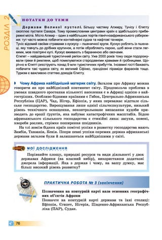 ^ Н О Т А Т К И Д О Т Е М И
Д е р ж а в и В е л и к о ї пустелі. Більшу частину Алжиру, Тунісу і Єгипту
охоплює пустеля Сахара. Тому промисловими центрами країн є здебільшого прибе­
режні міста. Місто Алжир - один з найбільших портів північноафриканського узбереж­
жя: тут часто можна побачити контейнерні судна та нафтові танкери.
Туніс відомий своїми стравами з кускусу - пшеничної крупи. Кускус роблять із пшени­
ці, яку товчуть до дрібних крупинок, а потім обробляють парою, щоб вони стали лег­
кими, мов повітряні кулі. Кускус вживають з бараниною або овочами.
Єгипет - найдавніший туристичний регіон світу. Уже 2000 років тому сюди подорожу­
вали греки й римляни, щоб помилуватися стародавніми храмами й гробницями. Що­
річно в Єгипті реєструють понад 9 млн туристичних прибуттів. Іноземні гості бажають
побачити такі чудеса світу, як великий Сфінкс, грандіозні піраміди фараонів тощо.
Туризм є важливою статтею доходів Єгипту.
І Чому Африка найбідніший материк світу. Загалом про Африку можна
говорити як про найбідніший континент світу. Продовольча проблема в
умовах швидкого зростання кількості населення є в Африці однією з най-
гостріших. Особливо бідними країнами є Габон, Центрально-Африканська
Республіка (ЦАР), Чад, Нігер, Ефіопія, у яких переважає відстале сіль­
ське господарство. Вирощування лише однієї сільгоспкультури, низький
рівень технічного оснащення, неконтрольоване випасання худоби при­
зводять до ерозії ґрунтів, яка набуває катастрофічних масштабів. Бідою
африканського сільського господарства є стихійні лиха: засухи, повені,
хвороби рослин, стрімке поширення шкідників.
На тлі зовсім бідних країн помітні успіхи в розвитку господарства мають
Замбія, Танзанія, Кенія. Попри певні успіхи окремих держав африканські
держави загалом були й залишаються найбіднішими у світі.
МОЇ Д О СЯ ІД_ЖЕ_Нн Я
Порівняйте площу, природні ресурси та види діяльності у двох
державах Африки (на власний вибір), використавши додаткові
джерела інформації. Яка з держав і чому, на вашу думку, має
більш високий рівень розвитку?
ПРАКТИЧНА РОБОТА № З (закінчення)
Позначення на контурній карті назв основних географіч­
них об’єктів Африки
Позначте на контурній карті держави та їхні столиці:
Ефіопія, Єгипет, Нігерія, Південно-Африканська Респуб­
ліка (ПАР), Судан.
 