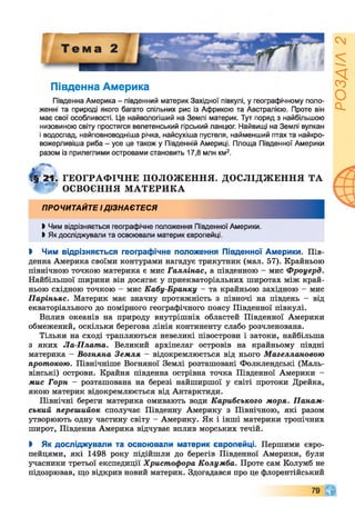 Південна Америка
Південна Америка - південний материк Західної півкулі, у географічному поло­
женні та природі якого багато спільних рис із Африкою та Австралією. Проте він
має свої особливості. Це найвологіший на Землі материк. Тут поряд з найбільшою
низовиною світу простягся велетенський гірський ланцюг. Найвищі на Землі вулкан
і водоспад, найповноводніша річка, найсухіша пустеля, найменший птах та найкро-
вожерливіша риба - усе це також у Південній Америці. Площа Південної Америки
разом із прилеглими островами становить 17,8 млн км2.
І§ 21. ГЕОГРАФІЧНЕ ПОЛОЖЕННЯ. ДОСЛІДЖЕННЯ ТА
* І* ОСВОЄННЯ МАТЕРИКА
ПРОЧИТАЙТЕ ІДІЗНАЄТЕСЯ
І Чим відрізняється географічне положення Південної Америки.
І Як досліджували та освоювали материк європейці.
І Чим відрізняється географічне положення Південної Америки. Пів­
денна Америка своїми контурами нагадує трикутник (мал. 57). Крайньою
північною точкою материка є мис Галлінас, а південною - мис Фроуерд.
Найбільшої ширини він досягає у приекваторіальних широтах між край­
ньою східною точкою - мис Кабу-Бранку - та крайньою західною - мис
Паріньяс. Материк має значну протяжність з півночі на південь - від
екваторіального до помірного географічного поясу Південної півкулі.
Вплив океанів на природу внутрішніх областей Південної Америки
обмежений, оскільки берегова лінія континенту слабо розчленована.
Тільки на сході трапляються невеликі півострови і затоки, найбільша
з яких Ла-Плата. Великий архіпелаг островів на крайньому півдні
материка - Вогняна Земля - відокремлюється від нього Магеллановою
протокою. Північніше Вогняної Землі розташовані Фолклендські (Маль-
вінські) острови. Крайня південна острівна точка Південної Америки -
мис Горн - розташована на березі найширшої у світі протоки Дрейка,
якою материк відокремлюється від Антарктиди.
Північні береги материка омивають води Карибського моря. Панам­
ський перешийок сполучає Південну Америку з Північною, які разом
утворюють одну частину світу - Америку. Як і інші материки тропічних
широт, Південна Америка відчуває вплив морських течій.
І Як досліджували та освоювали материк європейці. Першими євро­
пейцями, які 1498 року підійшли до берегів Південної Америки, були
учасники третьої експедиції Христофора Колумба. Проте сам Колумб не
підозрював, що відкрив новий материк. Здогадався про це флорентійський
79 чг
РОЗДІЛ2
 
