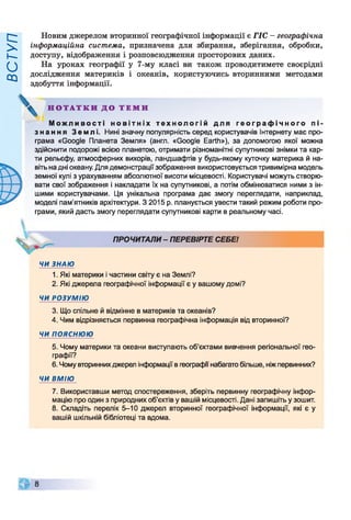 ВСТУП
Новим джерелом вторинної географічної інформації є ГІС - географічна
інформаційна система, призначена для збирання, зберігання, обробки,
доступу, відображення і розповсюдження просторових даних.
На уроках географії у 7-му класі ви також проводитимете своєрідні
дослідження материків і океанів, користуючись вторинними методами
здобуття інформації.
М о ж л и в о с т і н о в і т н і х т е х н о л о г і й для г е о г р а ф і ч н о г о п і ­
з н а н н я Землі. Нині значну популярність серед користувачів Інтернету має про­
грама «Google Планета Земля» (англ. «Google Earth»), за допомогою якої можна
здійснити подорожі всією планетою, отримати різноманітні супутникові знімки та кар­
ти рельєфу, атмосферних вихорів, ландшафтів у будь-якому куточку материка й на­
віть на дні океану. Для демонстрації зображення використовується тривимірна модель
земної кулі з урахуванням абсолютної висоти місцевості. Користувачі можуть створю­
вати свої зображення і накладати їх на супутникові, а потім обмінюватися ними з ін­
шими користувачами. Ця унікальна програма дає змогу переглядати, наприклад,
моделі пам'ятників архітектури. З 2015 р. планується увести такий режим роботи про­
грами, який дасть змогу переглядати супутникові карти в реальному часі.
ЧИ ЗНАЮ
1. Які материки і частини світу є на Землі?
2. Які джерела географічної інформації є у вашому домі?
ЧИ РОЗУМІЮ
3. Що спільне й відмінне в материків та океанів?
4. Чим відрізняється первинна географічна інформація від вторинної?
ЧИ ПОЯСНЮЮ
5. Чому материки та океани виступають об’єктами вивчення регіональної гео­
графії?
6. Чому вториннихджерел інформації в географи набагато більше, ніж первинних?
ЧИ ВМІЮ
7. Використавши метод спостереження, зберіть первинну географічну інфор­
мацію про один з природних об’єктів у вашій місцевості. Дані запишіть у зошит.
8. Складіть перелік 5-10 джерел вторинної географічної інформації, які є у
вашій шкільній бібліотеці та вдома.
Н О Т А Т К И Д О Т Е М И
V
ПРОЧИТАЛИ- ПЕРЕВІРТЕ СЕБЕ!
 