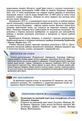 мореплавець Амеріго Веспуччі, який брав участь у кількох іспанських і
португальських експедиціях (1499-1504) до берегів Південної Америки
(мал. 57). У своїх щоденниках він уперше описав природу й населення
відвіданих земель і дав їм назву Новий Світ. З 1507 року ці землі стали
називати «країна Амеріго». Пізніше на честь Амеріго вся частина світу
дістала назву Америка.
Починаючи з XVI ст. у нововідкриті землі за золотом та сріблом ринули
тисячі іспанських і португальських завойовників. Саме на цьому матери­
ку вони шукали Ельдорадо - міфічну країну золота. Вогнем і мечем було
знищено цивілізацію інків, що існувала на території сучасної країни
Перу. Південну Америку було перетворено на колоніальні володіння. Пе­
реселенці з Європи заселяли прибережні та придатні для землеробства
райони, а місцеве населення відтісняли у внутрішні та гірські райони
материка.
Завойовуючи Південну Америку, її водночас і науково досліджували.
Найбільший внесок у пізнання континенту зробили Александр Гумбольдт
і Чарльз Дарвін (мал. 57).
Глибше вивчати окремі території материка розпочали у XX ст. Дослі­
джували внутрішні райони Амазонської низовини, збирали відомості про
її геологічну будову, клімат, рослинний і тваринний світ.
Н О Т А Т К И Д О Т Е М И
У ч е н і - д о с л і д н и к и П і в д е н н о ї Амери ки . Александр Гумбольдт
уперше всебічно описав окремі частини материка, перетнувши його від саван у ба­
сейні річки Оріноко до пустель західного узбережжя. Учений відкрив багато невідомих
раніше видів рослин і тварин. Піднявшись на вершину Чимборасо (6310 м), склав
опис висотної поясності Анд. Чарльз Дарвін на судні «Бігль» пройшов уздовж узбе­
режжя Південної Америки, зібрав численні колекції тварин і рослин. Саме досліджен­
ня цього континенту наштовхнуло вченого на розроблення еволюційноїтеорії розвитку
органічного світу Землі.
я » МОЇ ДОСЛІДЖЕННЯ
За фізичною картою атласу та малюнком 57 визначте, які течії
омивають материк. Чи є подібність у характері морських течій, що
омивають береги Південної Америки й Африки?
ПРАКТИЧНА РОБОТА № 5 (почат ок)
Позначення на контурній карті назв географічних об’єктів
Південної Америки
Позначте на контурній карті миси: Галлінас, Фроуерд, Ка-
бу-Бранку, Паріньяс, Горн; затоку Ла-Плата; протоки: Ма­
гелланова, Дрейка; Карибське море; острови: Вогняна
Земля, Фолклендські.
81 ©
РОЗДІЛ2
 