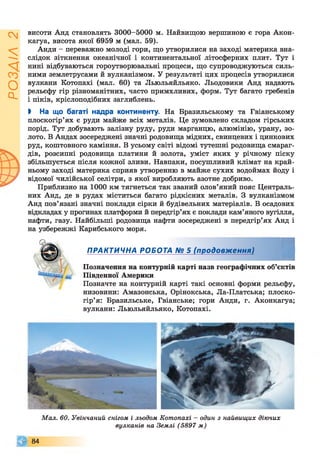 ІZlVSOd
висоти Анд становлять 3000-5000 м. Найвищою вершиною є гора Акон-
кагуа, висота якої 6959 м (мал. 59).
Анди - переважно молоді гори, що утворилися на заході материка вна­
слідок зіткнення океанічної і континентальної літосферних плит. Тут і
нині відбуваються гороутворювальні процеси, що супроводжуються силь­
ними землетрусами й вулканізмом. У результаті цих процесів утворилися
вулкани Котопахі (мал. 60) та Льюльяйльяко. Льодовики Анд надають
рельєфу гір різноманітних, часто примхливих, форм. Тут багато гребенів
і піків, кріслоподібних заглиблень.
І На що багаті надра континенту. На Бразильському та Гвіанському
плоскогір’ях є руди майже всіх металів. Це зумовлено складом гірських
порід. Тут добувають залізну руду, руди марганцю, алюмінію, урану, зо­
лото. В Андах зосереджені значні родовища мідних, свинцевих і цинкових
руд, коштовного каміння. В усьому світі відомі тутешні родовища смараг­
дів, розсипні родовища платини й золота, уміст яких у річному піску
збільшується після кожної зливи. Навпаки, посушливий клімат на край­
ньому заході материка сприяв утворенню в майже сухих водоймах йоду і
відомої чилійської селітри, з якої виробляють азотне добриво.
Приблизно на 1000 км тягнеться так званий олов’яний пояс Централь­
них Анд, де в рудах міститься багато рідкісних металів. З вулканізмом
Анд пов’язані значні поклади сірки й будівельних матеріалів. В осадових
відкладах у прогинах платформи й передгір’ях є поклади кам’яного вугілля,
нафти, газу. Найбільші родовища нафти зосереджені в передгір’ях Анд і
на узбережжі Карибського моря.
ПРАКТИЧНА РОБОТА № 5 (продовження)
І
Позначення на контурній карті назв географічних об’єктів
Південної Америки
Позначте на контурній карті такі основні форми рельєфу,
низовини: Амазонська, Орінокська, Ла-Платська; плоско­
гір’я: Бразильське, Гвіанське; гори Анди, г. Аконкагуа;
вулкани: Льюльяйльяко, Котопахі.
Мал. 60. Увінчаний снігом і льодом Котопахі - один з найвищих діючих
вулканів на Землі (5897 м)
© 8 4
 