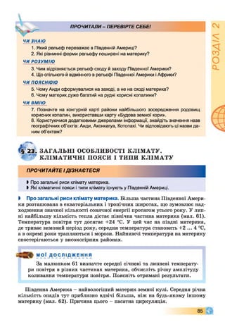 ПРОЧИТАЛИ- ПЕРЕВІРТЕ СЕБЕ!
ЧИ ЗНАЮ
1. Який рельєф переважає в Південній Америці?
2. Які рівнинні форми рельєфу поширені на материку?
ЧИ РОЗУМІЮ
3. Чим відрізняється рельєф сходу й заходу Південної Америки?
4. Що спільного й відмінного в рельєфі Південної Америки і Африки?
ЧИ ПОЯСНЮЮ
5. Чому Анди сформувалися на заході, а не на сході материка?
6. Чому материк дуже багатий на рудні корисні копалини?
ЧИ ВМІЮ
7. Позначте на контурній карті райони найбільшого зосередження родовищ
корисних копалин, використавши карту «Будова земної кори».
8. Користуючися додатковими джерелами інформації, знайдіть значення назв
географічних об'єктів: Анди, Аконкагуа, Котопахі. Чи відповідають ці назви да­
ним об’єктам?

ЗАГАЛЬНІ ОСОБЛИВОСТІ КЛІМАТУ.
КЛІМАТИЧНІ ПОЯСИ І ТИПИ КЛІМАТУ
ПРОЧИТАЙТЕ ІДІЗНАЄТЕСЯ
►Про загальні риси клімату материка.
І Які кліматичні пояси і типи клімату існують у Південній Америці.
І Про загальні риси клімату материка. Більша частина Південної Амери­
ки розташована в екваторіальних і тропічних широтах, що зумовлює над­
ходження значної кількості сонячної енергії протягом усього року. У лип­
ні найбільшу кількість тепла дістає північна частина материка (мал. 61).
Температура повітря тут досягає +24 °С. У цей час на півдні материка,
де триває зимовий період року, середня температура становить +2 ... 4 °С,
а в окремі роки трапляються і морози. Найнижчі температури на материку
спостерігаються у високогірних районах.
М О Ї Д О ІСЛ ІД_ЖЕ н Н Я
За малюнком 61 визначте середні січневі та липневі температу­
ри повітря в різних частинах материка, обчисліть річну амплітуду
коливання температури повітря. Поясніть отримані результати.
Південна Америка - найвологіший материк земної кулі. Середня річна
кількість опадів тут приблизно вдвічі більша, ніж на будь-якому іншому
материку (мал. 62). Причина цього - пасатна циркуляція.
85
 