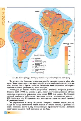РОЗДІЛ2
Січень
Абсолю тним
м а кси м ум ,
те м п е р а ту р и (у С )
А б солю тний
м інім ум ,
те м п е р а ту р и {у С )
О б ласті ни зь ко го
ти с ку
О б ласті ви с о ко го
ти с ку
П ер ев аж а ю чи й
н а п р я м о к вітру
Липень
ви щ е
+25
Т Е М П Е Р А Т У Р А ПОВІТРЯ
(У °С)
Мал. 61. Температура повітря, тиск і напрямки вітрів на материку
На відміну від Африки, утворенню опадів сприяють пасати обох пів­
куль. Вони приносять на материк теплі й вологі повітряні маси Атлантич­
ного океану. Теплі Бразильська та Гвіанська течії додатково насичують
повітря вологою. (Знайдіть ці течії на карті.)
Унаслідок дії пасатів східні узбережжя Південної Америки дістають
близько 2000-3000 мм опадів за рік. Навіть внутрішні рівнинні області
подекуди отримують упродовж року понад 1000 мм опадів. На більшій
частині західного узбережжя материка опадів незрівнянно менше -
150-200 мм за рік. Це пояснюється, зокрема, впливом потужної холодної
Перуанської течії.
На формування клімату Південної Америки впливає також рельєф.
Анди на заході заступають шлях вітрам з Тихого океану, а рівнини на
сході, навпаки, дають змогу безперешкодно проникати теплим і вологим
повітряним масам у глиб материка аж до Анд.
© 8 6
 
