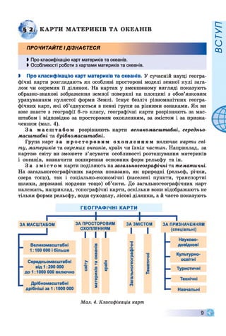 К А Р ТИ М АТЕРИ К ІВ Т А О КЕАН ІВ
ПРОЧИТАЙТЕ І ДІЗНАЄТЕСЯ
►Про класифікацію карт материків та океанів.
►Особливості роботи з картами материків та океанів.
І Про класифікацію карт материків та океанів. У сучасній науці геогра­
фічні карти розглядають як особливі просторові моделі земної кулі зага­
лом чи окремих її ділянок. На картах у зменшеному вигляді показують
образно-знакові зображення земної поверхні на площині з обов’язковим
урахуванням кулястої форми Землі. Існує безліч різноманітних геогра­
фічних карт, які об’єднуються в певні групи за різними ознаками. Як ви
вже знаєте з географії 6-го класу, географічні карти розрізняють за мас­
штабом і відповідно за просторовим охопленням, за змістом і за призна­
ченням (мал. 4).
За м а с ш т а б о м розрізняють карти великомасштабні, середньо-
масштабні та дрібномасштабні.
Група карт за п р о с т о р о в и м о х о п л е н н я м включає карти сві­
ту, материків та окремих океанів, країн чи їхніх частин. Наприклад, за
картою світу ви зможете з’ясувати особливості розташування материків
і океанів, визначити поширення основних форм рельєфу та ін.
За з м і с т о м карти поділяють на загальногеографічні та тематичні.
На загальногеографічних картах показано, як природні (рельєф, річки,
озера тощо), так і соціально-економічні (населені пункти, транспортні
шляхи, державні кордони тощо) об’єкти. До загальногеографічних карт
належать, наприклад, топографічні карти, оскільки вони відображають не
тільки форми рельєфу, води суходолу, лісові ділянки, а й часто показують
Мал. 4. Класифікація карт
9
ВСТУП
 