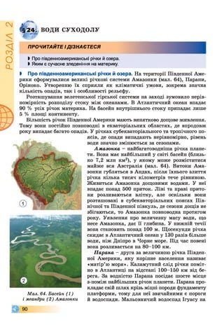 ІZlVSOd
Г§24; ВОДИ СУХОДОЛУ
ПРОЧИТАЙТЕ ІДІЗНАЄТЕСЯ
І Про південноамериканські річки й озера.
І Яким є сучасне зледеніння на материку.
І Про південноамериканські річки й озера. На території Південної Аме­
рики сформувалися великі річкові системи Амазонки (мал. 64), Парани,
Оріноко. Утворенню їх сприяли як кліматичні умови, зокрема значна
кількість опадів, так і особливості рельєфу.
Розташування велетенської гірської системи на заході зумовило нерів­
номірність розподілу стоку між океанами. В Атлантичний океан впадає
90 % усіх річок материка. На басейн внутрішнього стоку припадає лише
5 % площі континенту.
Більшість річок Південної Америки мають винятково дощове живлення.
Тому вони постійно повноводні в екваторіальних областях, де впродовж
року випадає багато опадів. У річках субекваторіального та тропічного по­
ясів, де опади випадають нерівномірно, рівень
води значно змінюється за сезонами.
Амазонка - найбагатоводніша річка плане­
ти. Вона має найбільший у світі басейн (близь­
ко 7,2 млн км2), у якому може розміститися
майже вся Австралія (мал. 64). Витоки Ама­
зонки губляться в Андах, після їхнього злиття
річка кілька тисяч кілометрів тече рівниною.
Живиться Амазонка дощовими водами. У неї
впадає понад 500 приток. Ліві та праві прито­
ки розливаються влітку, але оскільки вони
розташовані в субекваторіальних поясах Пів­
нічної та Південної півкуль, де сезони дощів не
збігаються, то Амазонка повноводна протягом
року. Уявлення про величезну масу води, що
несе Амазонка, дає її глибина. У нижній течії
вона становить понад 100 м. Щосекунди річка
скидає в Атлантичний океан у 130 разів більше
води, ніж Дніпро в Чорне море. Під час повені
вона розливається на 80-100 км.
Парана - друга за величиною річка Півден­
ної Америки, яку корінне населення називає
«матір’ю моря». Каламутний слід річки поміт­
но в Атлантиці на відстані 100-150 км від бе­
рега. За водністю Парана посідає шосте місце
з-поміж найбільших річок планети. Парана про­
кладає свій шлях крізь міцні породи фундаменту
платформи, тому для неї звичайними є пороги
й водоспади. Мальовничий водоспад Ігуасу на
© 9 0
Мал. 64. Басейн (1)
і меандри (2) Амазонки
 
