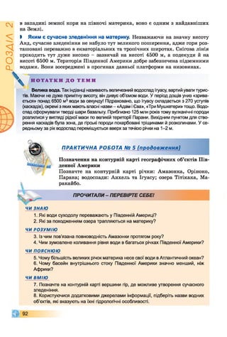 ІZlVSOd
в западині земної кори на півночі материка, воно є одним з найдавніших
на Землі.
І Яким є сучасне зледеніння на материку. Незважаючи на значну висоту
Анд, сучасне зледеніння не набуло тут великого поширення, адже гори роз­
ташовані переважно в екваторіальних та тропічних широтах. Снігова лінія
проходить тут дуже високо —зазвичай на висоті 4500 м, а подекуди й на
висоті 6500 м. Територія Південної Америки добре забезпечена підземними
водами. Вони зосереджені в прогинах давньої платформи на низовинах.
Велика вода. Так індіанці називають величезний водоспад ігуасу, вартий уваги турис­
тів. Маючи не дуже примітну висоту, він дивує об’ємом води. У період дощів униз «зрива­
ється» понад 6500 м3води за секунду! Підраховано, що Ігуасу складається з 270 уступів
(каскадів), окремі з яких мають власні назви - «Адам і Єва», «Три Мушкетери» тощо. Водо­
спад сформували тверді шари базальту. Приблизно 125 млн років тому вулканічні породи
розлилися у вигляді рідкої маси по великій території Парани. Вихідним пунктом для ство­
рення каскадів була зона, де гірські породи покарбовані тріщинами й розколинами. У се­
редньому за рік водоспад переміщується вверх за течією річки на 1-2 м.
«, денної Америки
Позначте на контурній карті річки: Амазонка, Оріноко,
Парана; водоспади: Анхель та Ігуасу; озера Тітікака, Ма­
ракайбо.
ЧИ ЗНАЮ
1. Які води суходолу переважають у Південній Америці?
2. Які за походженням озера трапляються на материку?
ЧИ РОЗУМІЮ
3. із чим пов’язана повноводність Амазонки протягом року?
4. Чим зумовлене коливання рівня води в багатьох річках Південної Америки?
ЧИ ПОЯСНЮЮ
5. Чому більшість великих річок материка несе свої води в Атлантичний океан?
6. Чому басейн внутрішнього стоку Південної Америки значно менший, ніж
Африки?
ЧИ ВМІЮ
7. Позначте на контурній карті вершини гір, де можливе утворення сучасного
зледеніння.
8. Користуючися додатковими джерелами інформації, підберіть назви водних
об’єктів, які вказують на їхні гідрологічні особливості.
Н О Т А Т К И Д О Т Е М И
© я:
ПРАКТИЧНА РОБОТА № 5 (продовження)
Позначення на контурній карті географічних об’єктів Пів-
ПРОЧИТАЛИ- ПЕРЕВІРТЕ СЕБЕ!
 