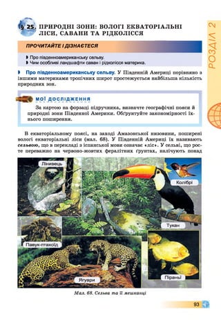 І§ 25. ПРИРОДНІ ЗОНИ: ВОЛОГІ ЕКВАТОРІАЛЬНІ
4 "'І? ЛІСИ, САВАНИ ТА РІДКОЛІССЯ
ПРОЧИТАЙТЕ ІДІЗНАЄТЕСЯ
►Про південноамериканську сельву.
І Чим особливі ландшафти саван і рідколісся материка.
І Про південноамериканську сельву. У Південній Америці порівняно з
іншими материками тропічних широт простежується найбільша кількість
природних зон.
МОЇ ДОСЛІДЖЕННЯ
За картою на форзаці підручника, визначте географічні пояси й
природні зони Південної Америки. Обґрунтуйте закономірності їх­
нього поширення.
В екваторіальному поясі, на заході Амазонської низовини, поширені
вологі екваторіальні ліси (мал. 68). У Південній Америці їх називають
сельвою, що в перекладі з іспанської мови означає «ліс». У сельві, що рос­
те переважно на червоно-жовтих фералітних ґрунтах, налічують понад
Лінивець
Колібрі
Павук-птахоїд
Ягуари
Мал. 68. Сельва та її мешканці
93
РОЗДІЛ2
 