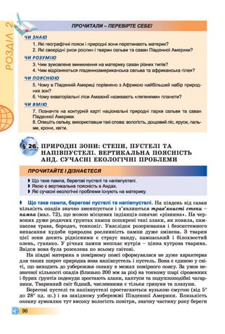 ПРОЧИТАЛИ- ПЕРЕВІРТЕ СЕБЕ!
ЗНАЮ
1. Які географічні пояси і природні зони перетинають материк?
2. Які своєрідні риси рослин і тварин сельви та саван Південної Америки?
ЧИ РОЗУМ ІЮ
3. Чим зумовлене виникнення на материку саван різних типів?
4. Чим відрізняються південноамериканська сельва та африканська гілея?
ЧИ п о я с н ю ю
5. Чому в Південній Америці порівняно з Африкою найбільший набір природ­
них зон?
6. Чому екваторіальні ліси Амазонії називають «легенями» планети?
ЧИ ВМІЮ
7. Позначте на контурній карті національні природні парки сельви та саван
Південної Америки.
8. Опишіть сельву, використавши такі слова: вологість, дощовий ліс, яруси, паль­
ми, крони, квіти.
ПРИРОДНІ ЗОНИ: СТЕПИ, П УС ТЕЛ І Т А
Н А П ІВ П У С Т Е Л І. В ЕР ТИ К А Л Ь Н А ПОЯСНІСТЬ
А Н Д . С УЧ А С Н І ЕКОЛОГІЧНІ ПРОБЛЕМИ
ПРОЧИТАЙТЕ ІДІЗНАЄТЕСЯ
І Що таке пампа, берегові пустелі та напівпустелі.
І Якою є вертикальна поясність в Андах.
І Які сучасні екологічні проблеми існують на материку.
І Що таке пампа, берегові пустелі та напівпустелі. На південь від саван
кількість опадів значно зменшується і з’являються трав’янисті степи -
пампа (мал. 72), що мовою місцевих індіанців означає «рівнина». На чер­
воних дуже родючих ґрунтах пампи поширені такі злаки, як ковила, пам­
пасова трава, бородач, тонконіг. Унаслідок розорювання і безсистемного
випасання худоби природна рослинність пампи дуже змінена. З тварин
цієї зони досить рідкісними є страус нанду, пампаський і білохвостий
олень, гуанако. У річках пампи мешкає нутрія - цінна хутрова тварина.
Звідси вона була розселена по всьому світові.
На півдні материка в помірному поясі сформувалася не дуже характерна
для таких широт природна зона напівпустель і пустель. Вона є єдиною у сві­
ті, що виходить до узбережжя океану в межах помірного поясу. За умов не­
значної кількості опадів (близько 200 мм за рік) на тонкому шарі сіроземних
і бурих ґрунтів подекуди зростають злаки, кактуси та подушкоподібні чагар­
ники. Тваринний світ бідний, численними є тільки гризуни та плазуни.
Берегові пустелі та напівпустелі простягаються вузькою смугою (від 5°
до 28° пд. ш.) і на західному узбережжі Південної Америки. Близькість
океану зумовлює тут високу вологість повітря, значну частину року береги
 