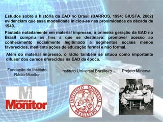 Estudos sobre a história da EAD no Brasil (BARROS, 1994; GIUSTA, 2002) evidenciam que essa modalidade iniciou-se nas proximidades da década de 1940.  Pautada notadamente em material impresso, a primeira geração da EAD no Brasil cumpriu os fins a que se destinava: promover acesso ao conhecimento socialmente legitimado a segmentos sociais menos favorecidos, mediante ações de educação formal e não formal.  Além do material impresso, o rádio também se situou como importante difusor dos cursos oferecidos na EAD da época.  Fundação do Instituto Rádio-Monitor Instituto Universal Brasileiro Projeto Minerva 