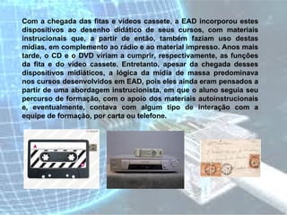 Com a chegada das fitas e vídeos cassete, a EAD incorporou estes dispositivos ao desenho didático de seus cursos, com materiais instrucionais que, a partir de então, também faziam uso destas mídias, em complemento ao rádio e ao material impresso. Anos mais tarde, o CD e o DVD viriam a cumprir, respectivamente, as funções da fita e do vídeo cassete. Entretanto, apesar da chegada desses dispositivos midiáticos, a lógica da mídia de massa predominava nos cursos desenvolvidos em EAD, pois eles ainda eram pensados a partir de uma abordagem instrucionista, em que o aluno seguia seu percurso de formação, com o apoio dos materiais autoinstrucionais e, eventualmente, contava com algum tipo de interação com a equipe de formação, por carta ou telefone.   