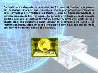 Somente com a chegada da Internet é que foi possível começar a se pensar em desenhos didáticos que pudessem contemplar processos interativos entre formandos e formadores, via fóruns e listas de discussão. Contudo, a primeira geração da Internet ainda não permitia a vivência plena da dialogia digital e da mediação partilhada (PESCE & BRUNO, 2007) entre professores e alunos, pois aos estudantes cabia acessar as informações do curso e, no melhor dos casos, interagir com o professor e com seus colegas de modo assíncrono, via fóruns e listas de discussão.  