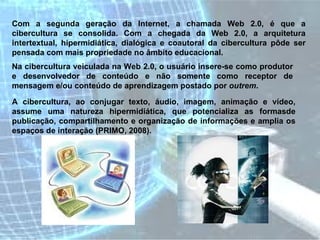 Com a segunda geração da Internet, a chamada Web 2.0, é que a cibercultura se consolida. Com a chegada da Web 2.0, a arquitetura intertextual, hipermidiática, dialógica e coautoral da cibercultura pôde ser pensada com mais propriedade no âmbito educacional.  Na cibercultura veiculada na Web 2.0, o usuário insere-se como produtor e desenvolvedor de conteúdo e não somente como receptor de mensagem e/ou conteúdo de aprendizagem postado por  outrem .  A cibercultura, ao conjugar texto, áudio, imagem, animação e vídeo, assume uma natureza hipermidiática, que potencializa as formasde publicação, compartilhamento e organização de informações e amplia os espaços de interação (PRIMO, 2008).  