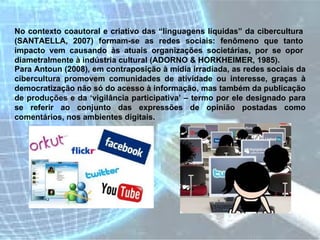 No contexto coautoral e criativo das “linguagens líquidas” da cibercultura (SANTAELLA, 2007) formam-se as redes sociais: fenômeno que tanto impacto vem causando às atuais organizações societárias, por se opor diametralmente à indústria cultural (ADORNO & HORKHEIMER, 1985).  Para Antoun (2008), em contraposição à mídia irradiada, as redes sociais da cibercultura promovem comunidades de atividade ou interesse, graças à democratização não só do acesso à informação, mas também da publicação de produções e da ‘vigilância participativa’ – termo por ele designado para se referir ao conjunto das expressões de opinião postadas como comentários, nos ambientes digitais.  