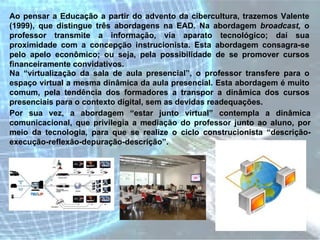 Ao pensar a Educação a partir do advento da cibercultura, trazemos Valente (1999), que distingue três abordagens na EAD. Na abordagem  broadcast,  o professor transmite a informação, via aparato tecnológico; daí sua proximidade com a concepção instrucionista. Esta abordagem consagra-se pelo apelo econômico; ou seja, pela possibilidade de se promover cursos financeiramente convidativos.  Na “virtualização da sala de aula presencial”, o professor transfere para o espaço virtual a mesma dinâmica da aula presencial. Esta abordagem é muito comum, pela tendência dos formadores a transpor a dinâmica dos cursos presenciais para o contexto digital, sem as devidas readequações.  Por sua vez, a abordagem “estar junto virtual” contempla a dinâmica comunicacional, que privilegia a mediação do professor junto ao aluno, por meio da tecnologia, para que se realize o ciclo construcionista “descrição-execução-reflexão-depuração-descrição”.  
