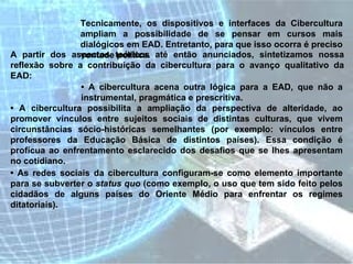Tecnicamente, os dispositivos e interfaces da Cibercultura ampliam a possibilidade de se pensar em cursos mais dialógicos em EAD. Entretanto, para que isso ocorra é preciso vontade política.  A partir dos aspectos teóricos até então anunciados, sintetizamos nossa reflexão sobre a contribuição da cibercultura para o avanço qualitativo da EAD:  •  A cibercultura acena outra lógica para a EAD, que não a instrumental, pragmática e prescritiva.  •  A cibercultura possibilita a ampliação da perspectiva de alteridade, ao promover vínculos entre sujeitos sociais de distintas culturas, que vivem circunstâncias sócio-históricas semelhantes (por exemplo: vínculos entre professores da Educação Básica de distintos países). Essa condição é profícua ao enfrentamento esclarecido dos desafios que se lhes apresentam no cotidiano.  •  As redes sociais da cibercultura configuram-se como elemento importante para se subverter o  status quo  (como exemplo, o uso que tem sido feito pelos cidadãos de alguns países do Oriente Médio para enfrentar os regimes ditatoriais).  