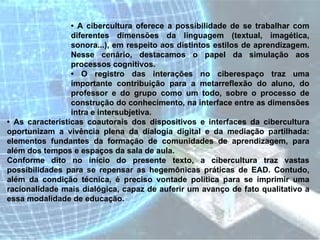 •  A cibercultura oferece a possibilidade de se trabalhar com diferentes dimensões da linguagem (textual, imagética, sonora...), em respeito aos distintos estilos de aprendizagem. Nesse cenário, destacamos o papel da simulação aos processos cognitivos.  •  O registro das interações no ciberespaço traz uma importante contribuição para a metarreflexão do aluno, do professor e do grupo como um todo, sobre o processo de construção do conhecimento, na interface entre as dimensões intra e intersubjetiva.  •  As características coautorais dos dispositivos e interfaces da cibercultura oportunizam a vivência plena da dialogia digital e da mediação partilhada: elementos fundantes da formação de comunidades de aprendizagem, para além dos tempos e espaços da sala de aula.  Conforme dito no início do presente texto, a cibercultura traz vastas possibilidades para se repensar as hegemônicas práticas de EAD. Contudo, além da condição técnica, é preciso vontade política para se imprimir uma racionalidade mais dialógica, capaz de auferir um avanço de fato qualitativo a essa modalidade de educação.  