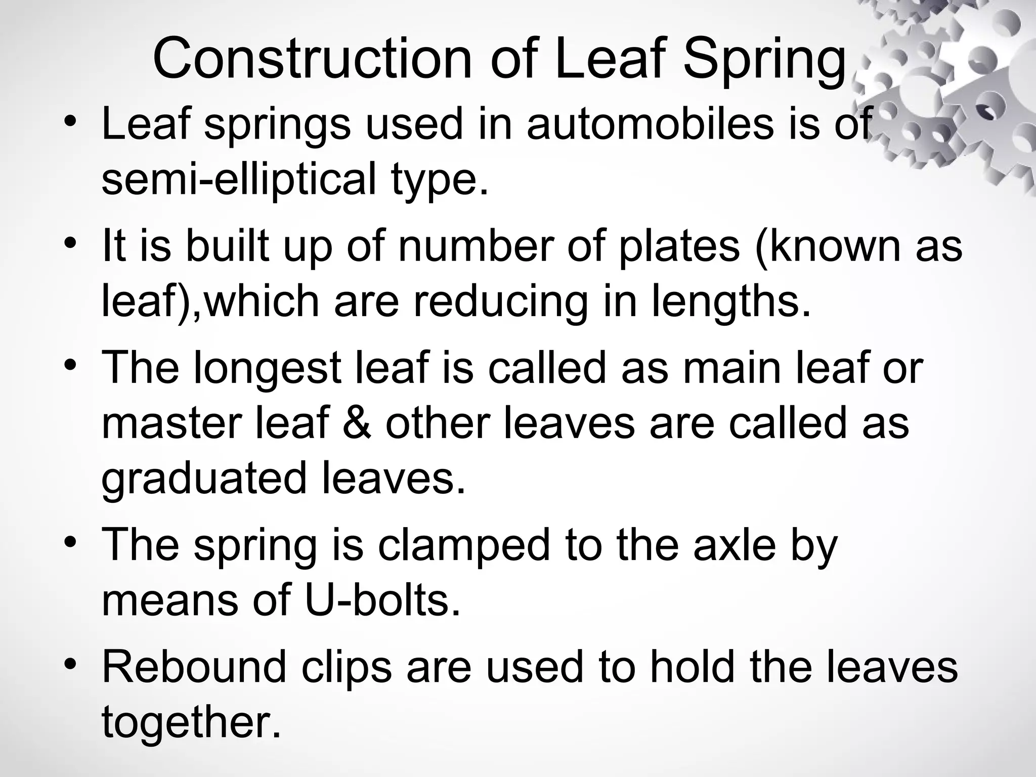 Construction of Leaf Spring
• Leaf springs used in automobiles is of
semi-elliptical type.
• It is built up of number of plates (known as
leaf),which are reducing in lengths.
• The longest leaf is called as main leaf or
master leaf & other leaves are called as
graduated leaves.
• The spring is clamped to the axle by
means of U-bolts.
• Rebound clips are used to hold the leaves
together.
 