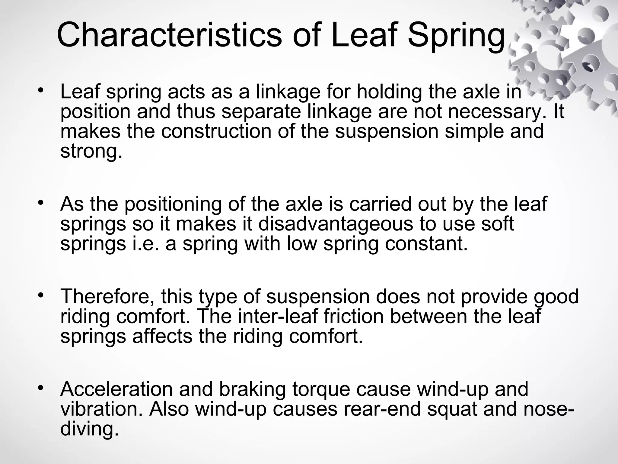 Characteristics of Leaf Spring
• Leaf spring acts as a linkage for holding the axle in
position and thus separate linkage are not necessary. It
makes the construction of the suspension simple and
strong.
• As the positioning of the axle is carried out by the leaf
springs so it makes it disadvantageous to use soft
springs i.e. a spring with low spring constant.
• Therefore, this type of suspension does not provide good
riding comfort. The inter-leaf friction between the leaf
springs affects the riding comfort.
• Acceleration and braking torque cause wind-up and
vibration. Also wind-up causes rear-end squat and nose-
diving.
 