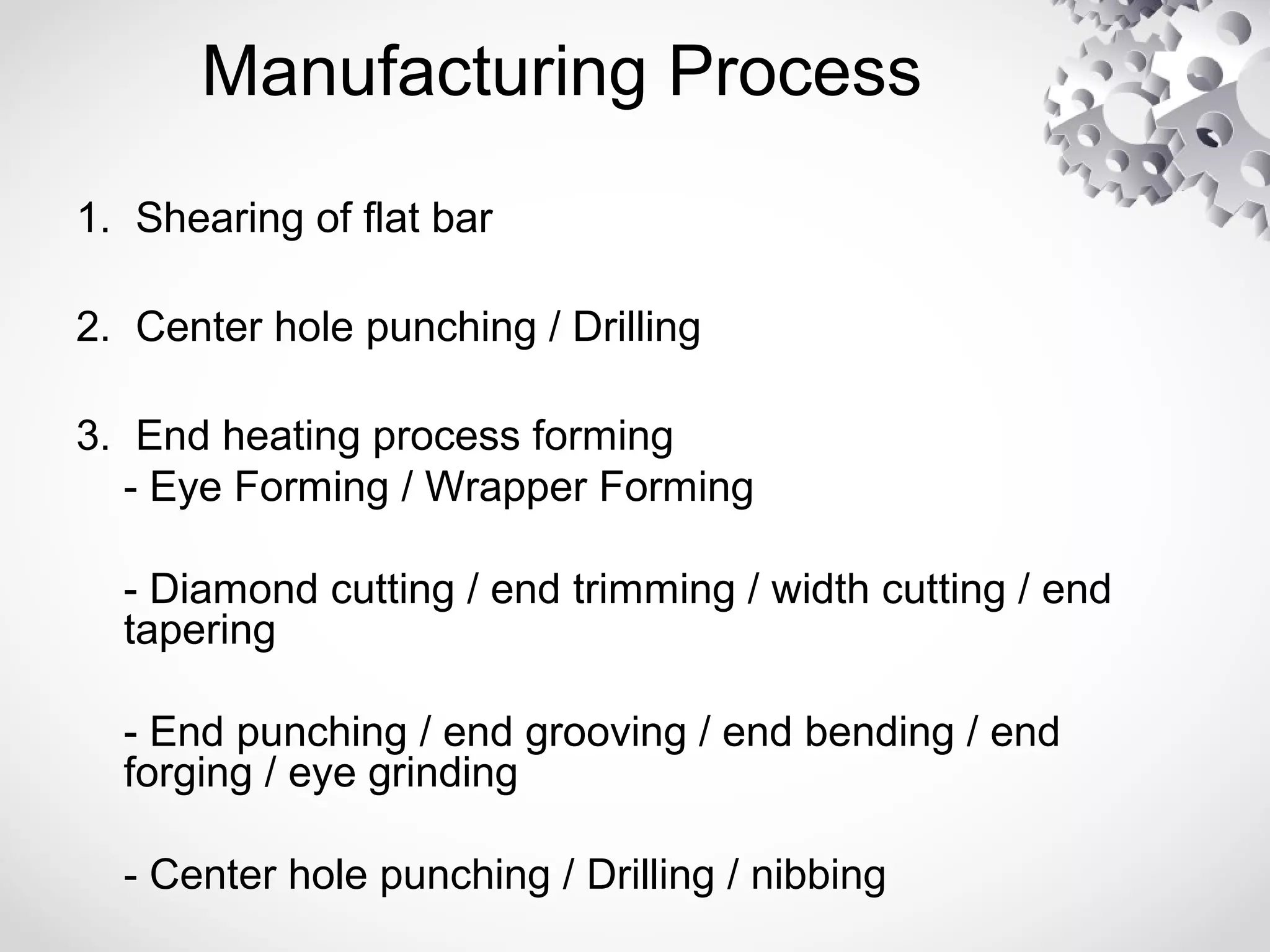 Manufacturing Process
1. Shearing of flat bar
2. Center hole punching / Drilling
3. End heating process forming
- Eye Forming / Wrapper Forming
- Diamond cutting / end trimming / width cutting / end
tapering
- End punching / end grooving / end bending / end
forging / eye grinding
- Center hole punching / Drilling / nibbing
 
