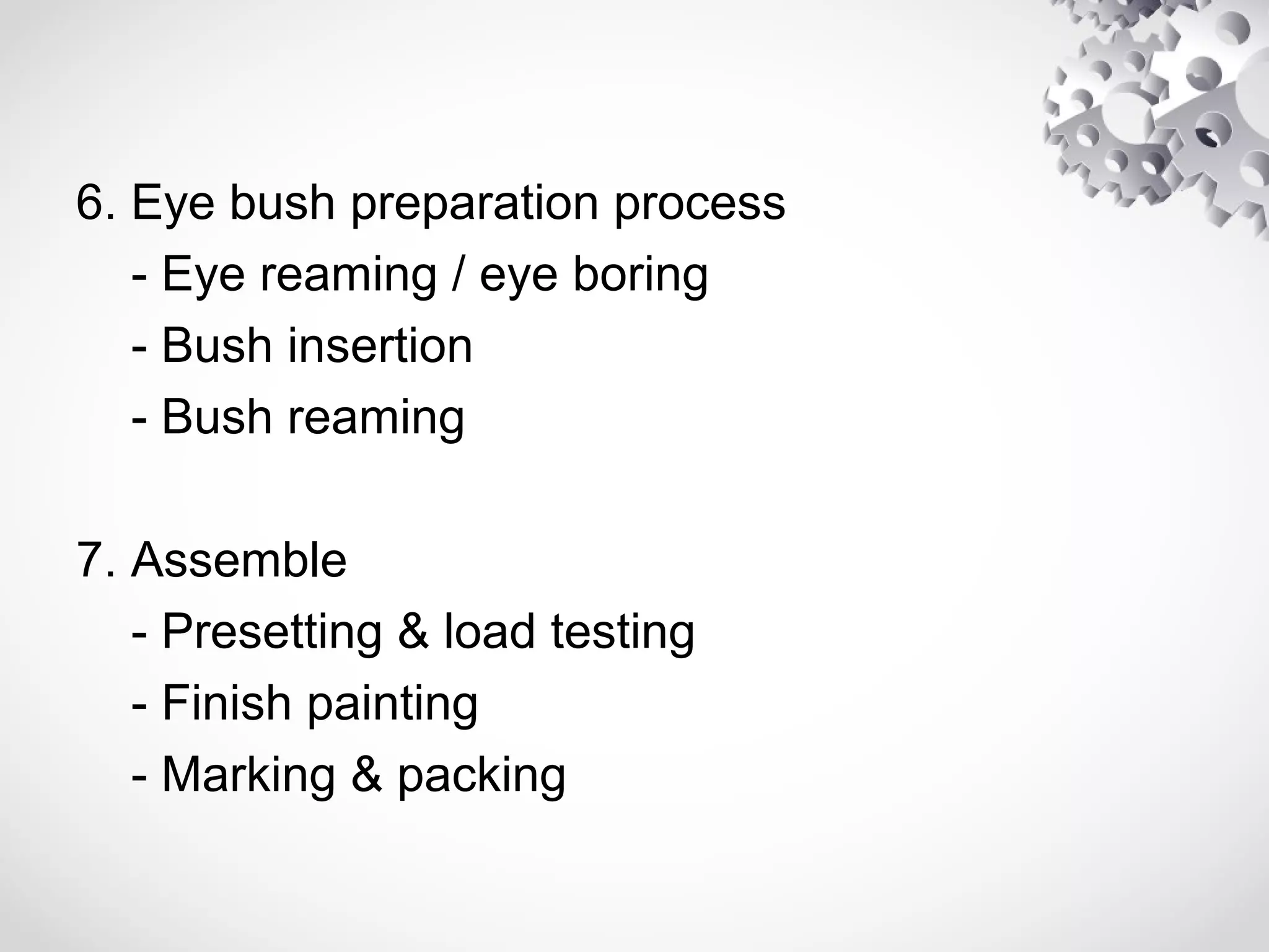 6. Eye bush preparation process
- Eye reaming / eye boring
- Bush insertion
- Bush reaming
7. Assemble
- Presetting & load testing
- Finish painting
- Marking & packing
 