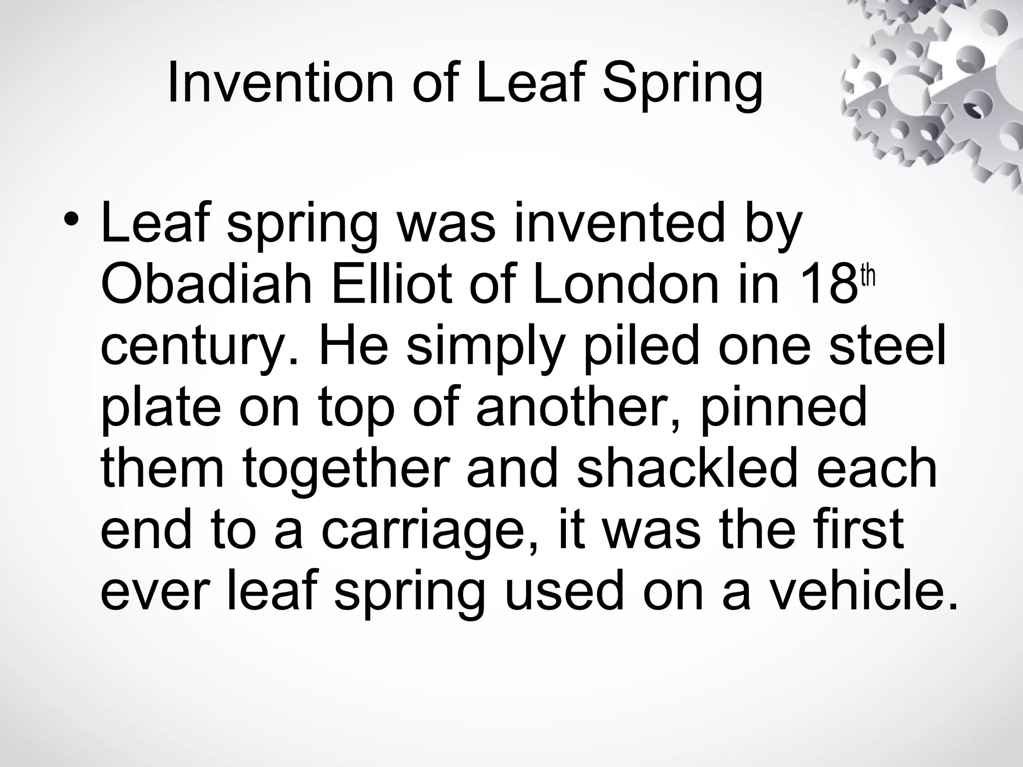 Invention of Leaf Spring
• Leaf spring was invented by
Obadiah Elliot of London in 18th
century. He simply piled one steel
plate on top of another, pinned
them together and shackled each
end to a carriage, it was the first
ever leaf spring used on a vehicle.
 
