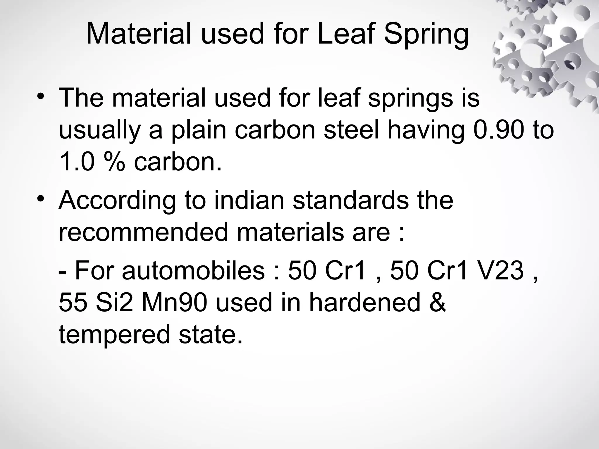 Material used for Leaf Spring
• The material used for leaf springs is
usually a plain carbon steel having 0.90 to
1.0 % carbon.
• According to indian standards the
recommended materials are :
- For automobiles : 50 Cr1 , 50 Cr1 V23 ,
55 Si2 Mn90 used in hardened &
tempered state.
 