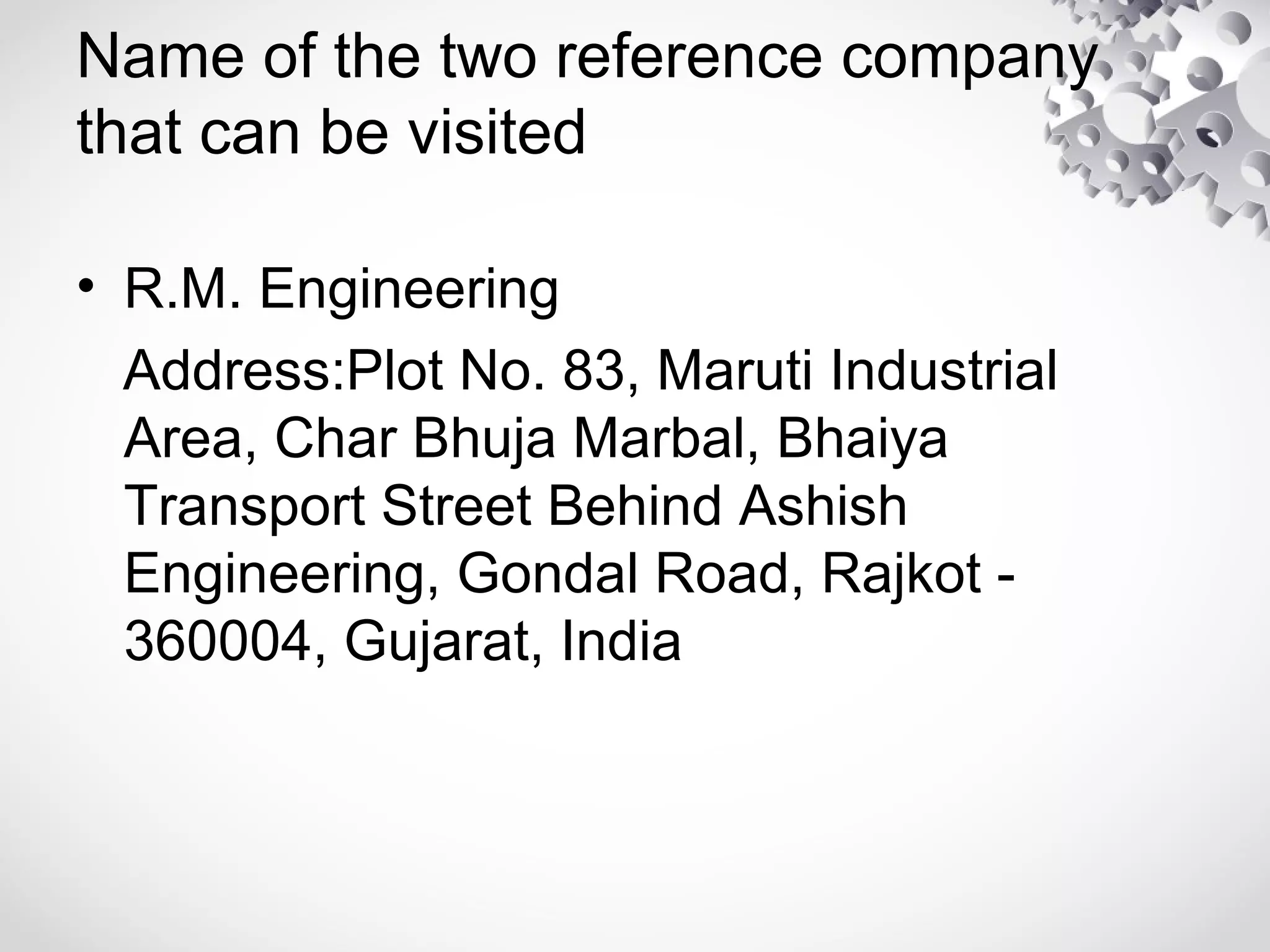 Name of the two reference company
that can be visited
• R.M. Engineering
Address:Plot No. 83, Maruti Industrial
Area, Char Bhuja Marbal, Bhaiya
Transport Street Behind Ashish
Engineering, Gondal Road, Rajkot -
360004, Gujarat, India
 