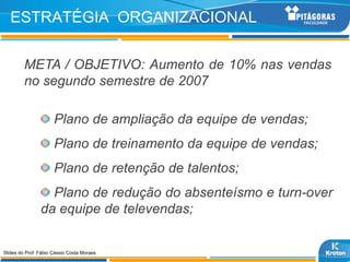 ESTRATÉGIA ORGANIZACIONAL

         META / OBJETIVO: Aumento de 10% nas vendas
         no segundo semestre de 2007

                      Plano de ampliação da equipe de vendas;
                      Plano de treinamento da equipe de vendas;
                      Plano de retenção de talentos;
                  Plano de redução do absenteísmo e turn-over
                da equipe de televendas;


Slides do Prof. Fábio Cássio Costa Moraes
 