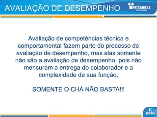 AVALIAÇÃO DE DESEMPENHO


       Avaliação de competências técnica e
   comportamental fazem parte do processo de
  avaliação de desempenho, mas elas somente
  não são a avaliação de desempenho, pois não
     mensuram a entrega do colaborador e a
          complexidade de sua função.

       SOMENTE O CHÁ NÃO BASTA!!!
 