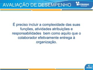 AVALIAÇÃO DE DESEMPENHO



    É preciso incluir a complexidade das suas
        funções, atividades atribuições e
   responsabilidades bem como aquilo que o
       colaborador efetivamente entrega à
                   organização.
 