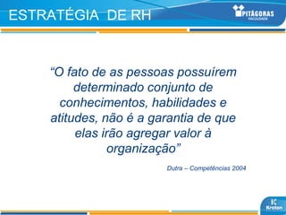ESTRATÉGIA DE RH


    “O fato de as pessoas possuírem
         determinado conjunto de
      conhecimentos, habilidades e
    atitudes, não é a garantia de que
         elas irão agregar valor à
               organização”
                        Dutra – Competências 2004
 