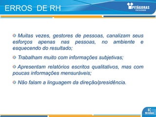 ERROS DE RH


   Muitas vezes, gestores de pessoas, canalizam seus
 esforços apenas nas pessoas, no ambiente e
 esquecendo do resultado;
   Trabalham muito com informações subjetivas;
   Apresentam relatórios escritos qualitativos, mas com
 poucas informações mensuráveis;
   Não falam a linguagem da direção/presidência.
 