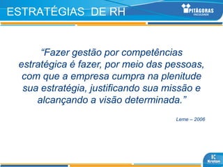 ESTRATÉGIAS DE RH


      “Fazer gestão por competências
 estratégica é fazer, por meio das pessoas,
  com que a empresa cumpra na plenitude
  sua estratégia, justificando sua missão e
     alcançando a visão determinada.”
                                    Leme – 2006
 