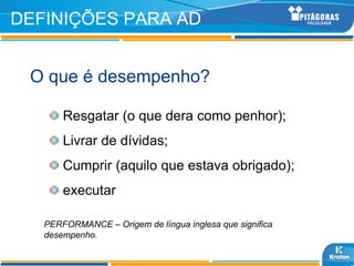 DEFINIÇÕES PARA AD


 O que é desempenho?

       Resgatar (o que dera como penhor);
       Livrar de dívidas;
       Cumprir (aquilo que estava obrigado);
       executar

   PERFORMANCE – Origem de língua inglesa que significa
   desempenho.
 