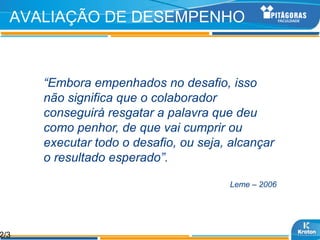 AVALIAÇÃO DE DESEMPENHO



      “Embora empenhados no desafio, isso
      não significa que o colaborador
      conseguirá resgatar a palavra que deu
      como penhor, de que vai cumprir ou
      executar todo o desafio, ou seja, alcançar
      o resultado esperado”.

                                       Leme – 2006




2/3
 