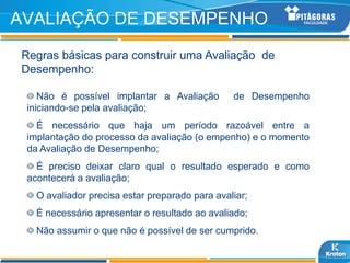 AVALIAÇÃO DE DESEMPENHO
Regras básicas para construir uma Avaliação de
Desempenho:

    Não é possível implantar a Avaliação        de Desempenho
 iniciando-se pela avaliação;
   É necessário que haja um período razoável entre a
 implantação do processo da avaliação (o empenho) e o momento
 da Avaliação de Desempenho;
   É preciso deixar claro qual o resultado esperado e como
 acontecerá a avaliação;
   O avaliador precisa estar preparado para avaliar;
   É necessário apresentar o resultado ao avaliado;
   Não assumir o que não é possível de ser cumprido.
 