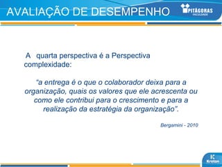 AVALIAÇÃO DE DESEMPENHO


  A quarta perspectiva é a Perspectiva
  complexidade:

     “a entrega é o que o colaborador deixa para a
  organização, quais os valores que ele acrescenta ou
     como ele contribui para o crescimento e para a
       realização da estratégia da organização”.

                                          Bergamini - 2010
 
