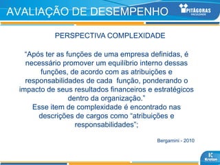 AVALIAÇÃO DE DESEMPENHO

           PERSPECTIVA COMPLEXIDADE

   “Após ter as funções de uma empresa definidas, é
   necessário promover um equilíbrio interno dessas
       funções, de acordo com as atribuições e
   responsabilidades de cada função, ponderando o
 impacto de seus resultados financeiros e estratégicos
                 dentro da organização.”
     Esse item de complexidade é encontrado nas
       descrições de cargos como “atribuições e
                   responsabilidades”;

                                          Bergamini - 2010
 