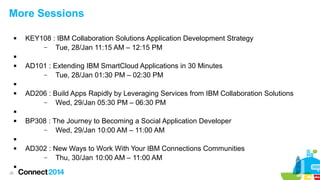 More Sessions


KEY108 : IBM Collaboration Solutions Application Development Strategy
–
Tue, 28/Jan 11:15 AM – 12:15 PM




AD101 : Extending IBM SmartCloud Applications in 30 Minutes
–
Tue, 28/Jan 01:30 PM – 02:30 PM




AD206 : Build Apps Rapidly by Leveraging Services from IBM Collaboration Solutions
–
Wed, 29/Jan 05:30 PM – 06:30 PM




BP308 : The Journey to Becoming a Social Application Developer
–
Wed, 29/Jan 10:00 AM – 11:00 AM





26

AD302 : New Ways to Work With Your IBM Connections Communities
–
Thu, 30/Jan 10:00 AM – 11:00 AM

 