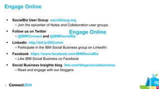 Engage Online




SocialBiz User Group socialbizug.org
– Join the epicenter of Notes and Collaboration user groups
Follow us on Twitter
Engage
– @IBMConnect and @IBMSocialBiz

Online



LinkedIn http://bit.ly/SBComm
– Participate in the IBM Social Business group on LinkedIn:



Facebook https://www.facebook.com/IBMSocialBiz
– Like IBM Social Business on Facebook



Social Business Insights blog ibm.com/blogs/socialbusiness
– Read and engage with our bloggers

27

 