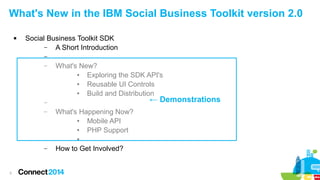 What's New in the IBM Social Business Toolkit version 2.0


Social Business Toolkit SDK
–
A Short Introduction
–
–

What's New?
●
Exploring the SDK API's
●
Reusable UI Controls
●
Build and Distribution

← Demonstrations

–
–

What's Happening Now?
●
Mobile API
●
PHP Support
●

–

3

How to Get Involved?

 