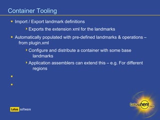 Container Tooling 
 Import / Export landmark definitions 
Exports the extension xml for the landmarks 
 Automatically populated with pre-defined landmarks & operations – 
from plugin.xml 
Configure and distribute a container with some base 
landmarks 
Application assemblers can extend this – e.g. For different 
regions 
 
 
 