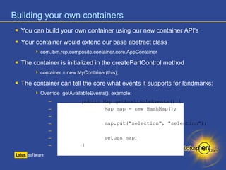 Building your own containers 
 You can build your own container using our new container API's 
 Your container would extend our base abstract class 
 com.ibm.rcp.composite.container.core.AppContainer 
 The container is initialized in the createPartControl method 
 container = new MyContainer(this); 
 The container can tell the core what events it supports for landmarks: 
 Override getAvailableEvents(), example: 
– public Map getAvailableEvents() { 
– Map map = new HashMap(); 
– 
– map.put("selection", "selection"); 
– 
– return map; 
– } 
 